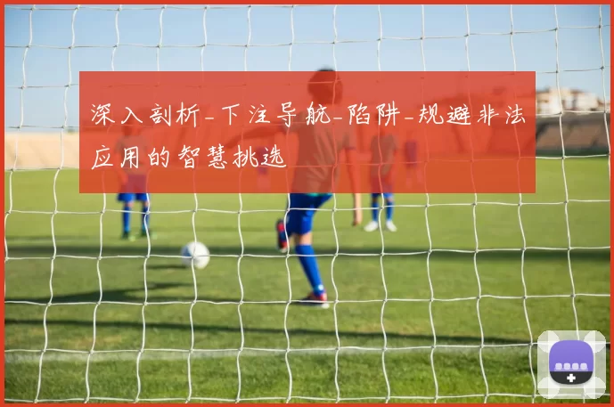 深入剖析_下注导航_陷阱_规避非法应用的智慧挑选