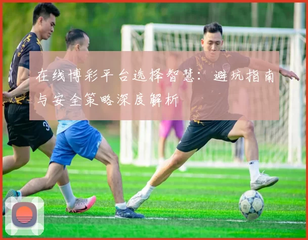 在线博彩平台选择智慧：避坑指南与安全策略深度解析